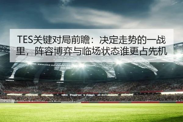 TES关键对局前瞻：决定走势的一战里，阵容博弈与临场状态谁更占先机 | DouYu