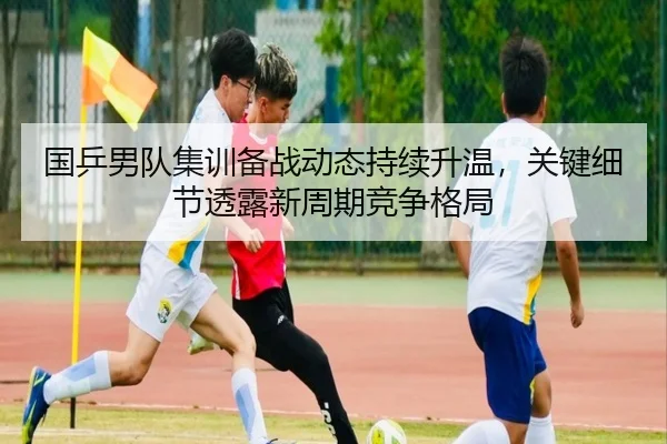 国乒男队集训备战动态持续升温，关键细节透露新周期竞争格局（DouYu）